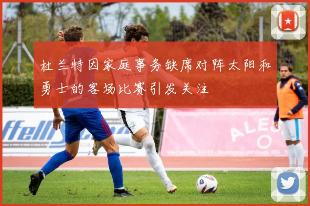 杜兰特因家庭事务缺席对阵太阳和勇士的客场比赛引发关注