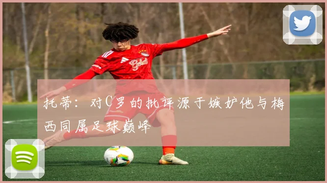 托蒂：对C罗的批评源于嫉妒他与梅西同属足球巅峰