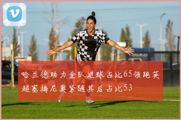 哈兰德助力全队进球占比65领跑英超塞梅尼奥紧随其后占比53