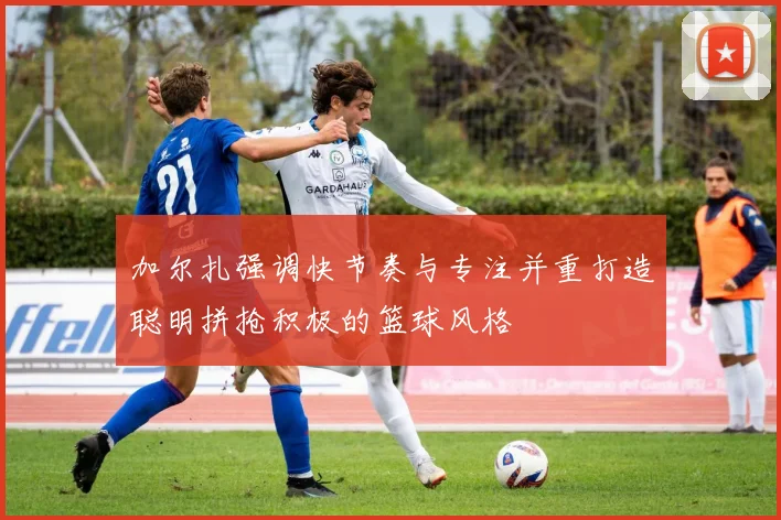 加尔扎强调快节奏与专注并重打造聪明拼抢积极的篮球风格