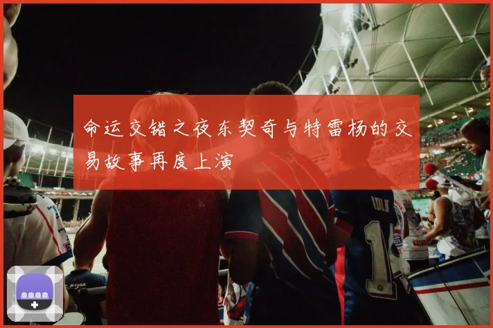 命运交错之夜东契奇与特雷杨的交易故事再度上演