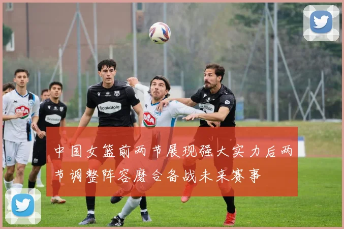 中国女篮前两节展现强大实力后两节调整阵容磨合备战未来赛事