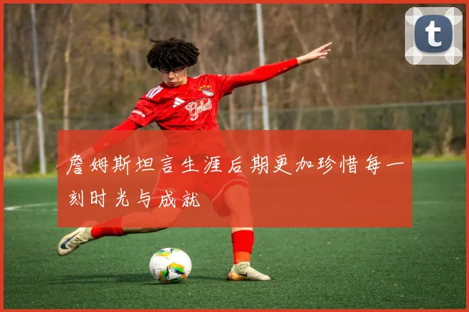 詹姆斯坦言生涯后期更加珍惜每一刻时光与成就