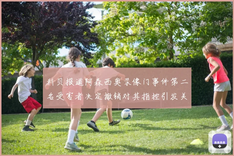 科贝报道阿森西奥录像门事件第二名受害者决定撤销对其指控引发关注