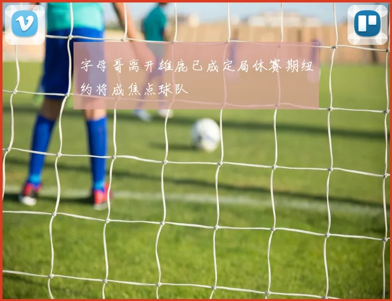 字母哥离开雄鹿已成定局休赛期纽约将成焦点球队
