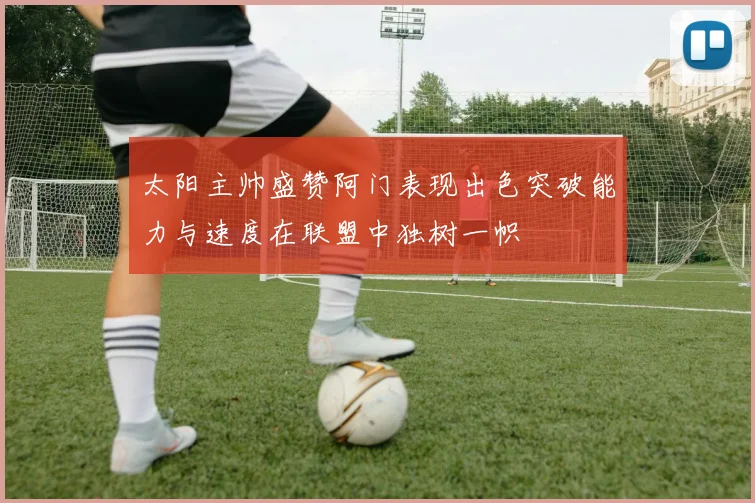 太阳主帅盛赞阿门表现出色突破能力与速度在联盟中独树一帜