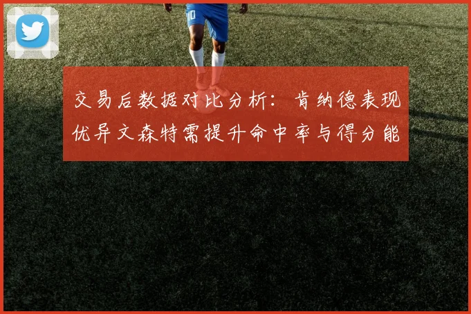 交易后数据对比分析：肯纳德表现优异文森特需提升命中率与得分能力