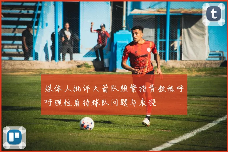 媒体人批评火箭队频繁指责教练呼吁理性看待球队问题与表现