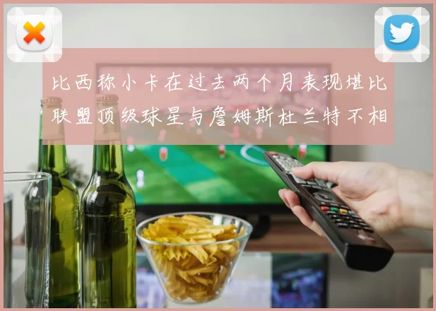 比西称小卡在过去两个月表现堪比联盟顶级球星与詹姆斯杜兰特不相上下