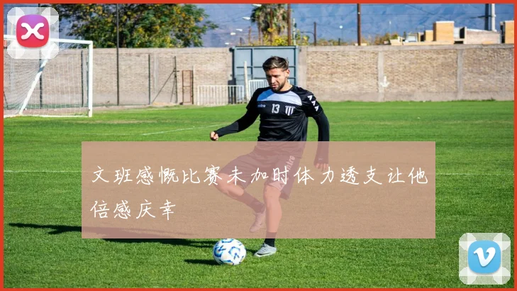 文班感慨比赛未加时体力透支让他倍感庆幸