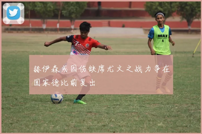 赫伊森或因伤缺席尤文之战力争在国家德比前复出