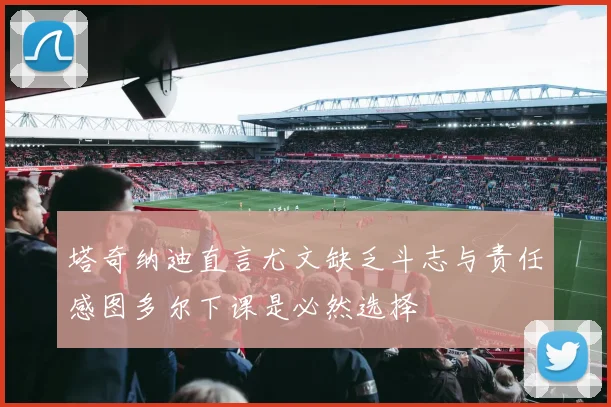 塔奇纳迪直言尤文缺乏斗志与责任感图多尔下课是必然选择