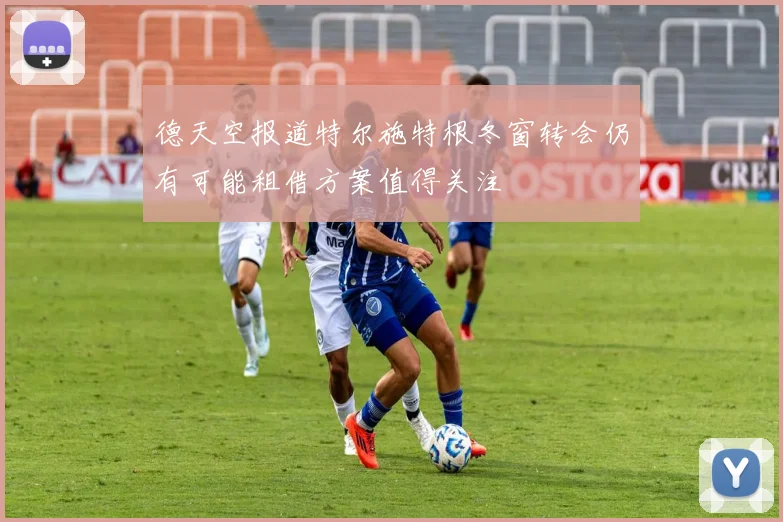 德天空报道特尔施特根冬窗转会仍有可能租借方案值得关注