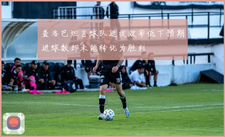 查洛巴坦言球队进攻效率低下预期进球数却未能转化为胜利