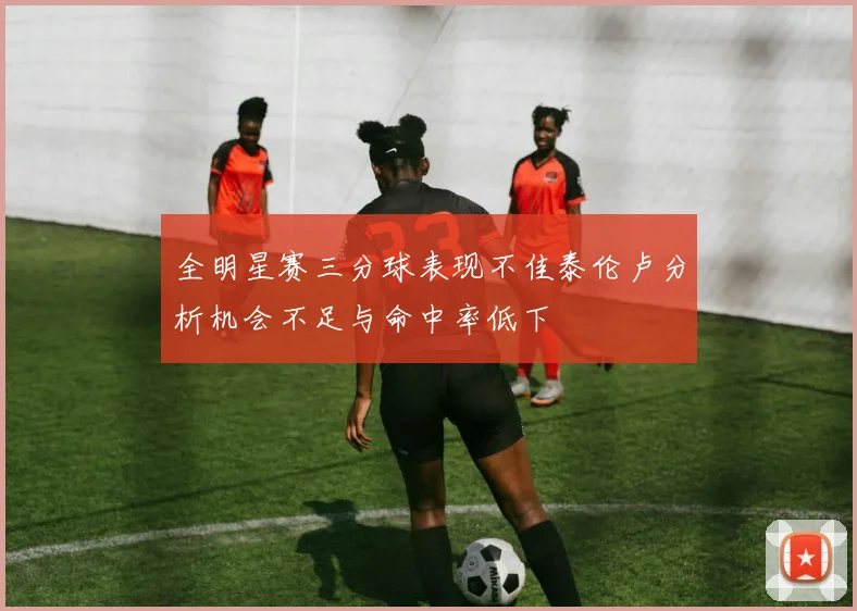 全明星赛三分球表现不佳泰伦卢分析机会不足与命中率低下