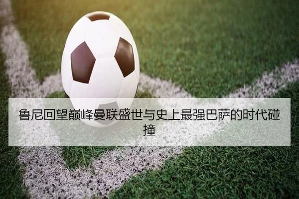 鲁尼回望巅峰曼联盛世与史上最强巴萨的时代碰撞 - kaiyun