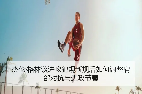 杰伦·格林谈进攻犯规新规后如何调整肩部对抗与进攻节奏 - kaiyun